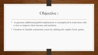 Objective :
• to generate additional gainful employment to unemployed in rural areas with
a view to improve their income and nutrition.
• Creation of durable community assets by utilising the surplus food- grains.
 