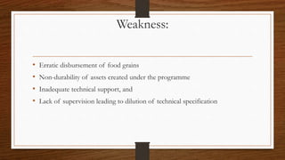 Weakness:
• Erratic disbursement of food grains
• Non-durability of assets created under the programme
• Inadequate technical support, and
• Lack of supervision leading to dilution of technical specification
 