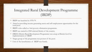 Integrated Rural Development Programme
(IRDP)
• IRDP was launched in 1978-79.
• Aimed at providing income generating assets and self-employment opportunities for the
rural poor.
• IRDP is also called as Anti-poverty elimination programme.
• IRDP was started in 2300 selected blocks of the country.
• DRDA( District Rural Development Programme) was setup at District level for
implementation of IRDP.
• Target group of the programme was poorest of the poor.
• Unit of the beneficiaries of IRDP was Family.
 