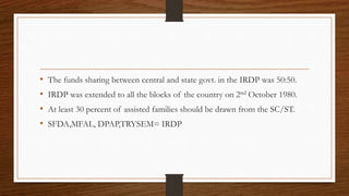 • The funds sharing between central and state govt. in the IRDP was 50:50.
• IRDP was extended to all the blocks of the country on 2nd October 1980.
• At least 30 percent of assisted families should be drawn from the SC/ST.
• SFDA,MFAL, DPAP,TRYSEM= IRDP
 
