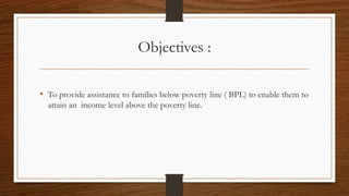 Objectives :
• To provide assistance to families below poverty line ( BPL) to enable them to
attain an income level above the poverty line.
 