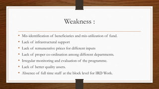 Weakness :
• Mis-identification of beneficiaries and mis-utilization of fund.
• Lack of infrastructural support
• Lack of remunerative prices for different inputs
• Lack of proper co-ordination among different departments.
• Irregular monitoring and evaluation of the programme.
• Lack of better quality assets.
• Absence of full time staff at the block level for IRD Work.
 