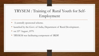 TRYSEM : Training of Rural Youth for Self-
Employment
• A centrally sponsored scheme.
• launched by the Govt. of India, Department of Rural Development .
• on 15th August ,1979.
• TRYSEM was facilitating component of IRDP.
 