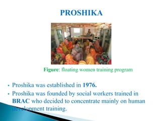 PROSHIKA
Figure: floating women training program
 Proshika was established in 1976.
 Proshika was founded by social workers trained in
BRAC who decided to concentrate mainly on human
development training.
 