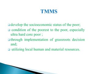TMMS
 develop the socioeconomic status of the poor;
 condition of the poorest to the poor, especially
ultra hard core poor ;
 through implementation of grassroots decision
and;
 utilizing local human and material resources.
 