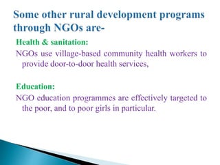 Health & sanitation:
NGOs use village-based community health workers to
provide door-to-door health services,
Education:
NGO education programmes are effectively targeted to
the poor, and to poor girls in particular.
 