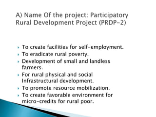 To create facilities for self-employment.
 To eradicate rural poverty.
 Development of small and landless
farmers.
 For rural physical and social
Infrastructural development.
 To promote resource mobilization.
 To create favorable environment for
micro-credits for rural poor.
 