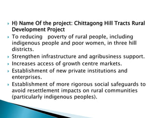  H) Name Of the project: Chittagong Hill Tracts Rural
Development Project
 To reducing poverty of rural people, including
indigenous people and poor women, in three hill
districts.
 Strengthen infrastructure and agribusiness support.
 Increases access of growth centre markets.
 Establishment of new private institutions and
enterprises.
 Establishment of more rigorous social safeguards to
avoid resettlement impacts on rural communities
(particularly indigenous peoples).
 