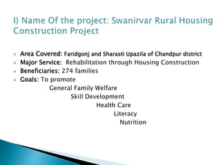  Area Covered: Faridgonj and Sharasti Upazila of Chandpur district
 Major Service: Rehabilitation through Housing Construction
 Beneficiaries: 274 families
 Goals: To promote
General Family Welfare
Skill Development
Health Care
Literacy
Nutrition
 