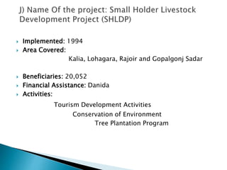 Implemented: 1994
 Area Covered:
Kalia, Lohagara, Rajoir and Gopalgonj Sadar
 Beneficiaries: 20,052
 Financial Assistance: Danida
 Activities:
Tourism Development Activities
Conservation of Environment
Tree Plantation Program
 