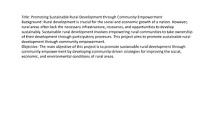 Title: Promoting Sustainable Rural Development through Community Empowerment
Background: Rural development is crucial for the social and economic growth of a nation. However,
rural areas often lack the necessary infrastructure, resources, and opportunities to develop
sustainably. Sustainable rural development involves empowering rural communities to take ownership
of their development through participatory processes. This project aims to promote sustainable rural
development through community empowerment.
Objective: The main objective of this project is to promote sustainable rural development through
community empowerment by developing community-driven strategies for improving the social,
economic, and environmental conditions of rural areas.
 