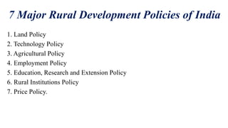 7 Major Rural Development Policies of India
1. Land Policy
2. Technology Policy
3. Agricultural Policy
4. Employment Policy
5. Education, Research and Extension Policy
6. Rural Institutions Policy
7. Price Policy.
 