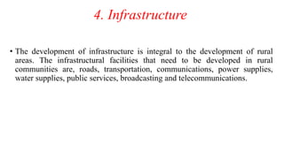 4. Infrastructure
• The development of infrastructure is integral to the development of rural
areas. The infrastructural facilities that need to be developed in rural
communities are, roads, transportation, communications, power supplies,
water supplies, public services, broadcasting and telecommunications.
 