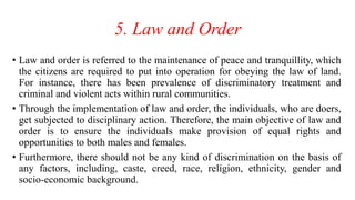 5. Law and Order
• Law and order is referred to the maintenance of peace and tranquillity, which
the citizens are required to put into operation for obeying the law of land.
For instance, there has been prevalence of discriminatory treatment and
criminal and violent acts within rural communities.
• Through the implementation of law and order, the individuals, who are doers,
get subjected to disciplinary action. Therefore, the main objective of law and
order is to ensure the individuals make provision of equal rights and
opportunities to both males and females.
• Furthermore, there should not be any kind of discrimination on the basis of
any factors, including, caste, creed, race, religion, ethnicity, gender and
socio-economic background.
 