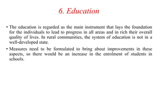 6. Education
• The education is regarded as the main instrument that lays the foundation
for the individuals to lead to progress in all areas and in rich their overall
quality of lives. In rural communities, the system of education is not in a
well-developed state.
• Measures need to be formulated to bring about improvements in these
aspects, so there would be an increase in the enrolment of students in
schools.
 