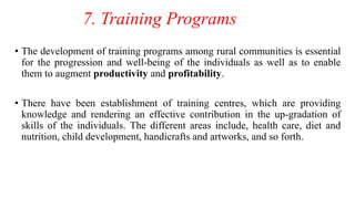 7. Training Programs
• The development of training programs among rural communities is essential
for the progression and well-being of the individuals as well as to enable
them to augment productivity and profitability.
• There have been establishment of training centres, which are providing
knowledge and rendering an effective contribution in the up-gradation of
skills of the individuals. The different areas include, health care, diet and
nutrition, child development, handicrafts and artworks, and so forth.
 