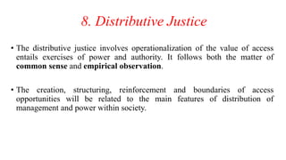 8. Distributive Justice
• The distributive justice involves operationalization of the value of access
entails exercises of power and authority. It follows both the matter of
common sense and empirical observation.
• The creation, structuring, reinforcement and boundaries of access
opportunities will be related to the main features of distribution of
management and power within society.
 
