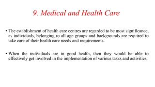 9. Medical and Health Care
• The establishment of health care centres are regarded to be most significance,
as individuals, belonging to all age groups and backgrounds are required to
take care of their health care needs and requirements.
• When the individuals are in good health, then they would be able to
effectively get involved in the implementation of various tasks and activities.
 