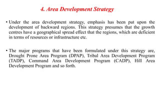 4. Area Development Strategy
• Under the area development strategy, emphasis has been put upon the
development of backward regions. This strategy presumes that the growth
centres have a geographical spread effect that the regions, which are deficient
in terms of resources or infrastructure etc.
• The major programs that have been formulated under this strategy are,
Drought Prone Area Program (DPAP), Tribal Area Development Program
(TADP), Command Area Development Program (CADP), Hill Area
Development Program and so forth.
 