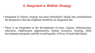 6. Integrated or Holistic Strategy
• Integrated or holistic strategy has been formulated, taking into consideration
the perspective that development should be an integrated one.
• There is an integration in the development of areas, regions, infrastructure,
education, employment opportunities, human resources, training, skills
development programs and the overall quality of lives of rural individuals.
 