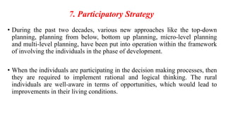 7. Participatory Strategy
• During the past two decades, various new approaches like the top-down
planning, planning from below, bottom up planning, micro-level planning
and multi-level planning, have been put into operation within the framework
of involving the individuals in the phase of development.
• When the individuals are participating in the decision making processes, then
they are required to implement rational and logical thinking. The rural
individuals are well-aware in terms of opportunities, which would lead to
improvements in their living conditions.
 