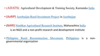• (ADATS) Agricultural Development & Training Society, Karnataka India
• (AzRIP) Azerbaijan Rural Investment Project in Azerbaijan
• (NARI) Nimbkar Agricultural Research Institute, Maharashtra India
is an NGO and a non-profit research and development institute
• Philippine Rural Reconstruction Movement, Philippines is a non-
governmental organization
 