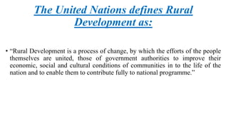 The United Nations defines Rural
Development as:
• “Rural Development is a process of change, by which the efforts of the people
themselves are united, those of government authorities to improve their
economic, social and cultural conditions of communities in to the life of the
nation and to enable them to contribute fully to national programme.”
 