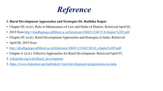 Reference
1. Rural Development Approaches and Strategies Dr. Radhika Kapur
• Chapter III. (n.d.). Role in Maintenance of Law and Order of District. Retrieved April 05,
• 2019 from http://shodhganga.inflibnet.ac.in/bitstream/10603/124675/4/chapter%203.pdf
• Chapter III. (n.d.). Rural Development Approaches and Strategies in India. Retrieved
• April 06, 2019 from
• http://shodhganga.inflibnet.ac.in/bitstream/10603/131642/10/10_chapter%203.pdf
• Chapter 4. (n.d.). Effective Approaches for Rural Development. Retrieved April 07,
2. wikipedia.org/wiki/Rural_development
3. https://www.slideshare.net/nabilakm1/rural-development-programmes-in-india
 