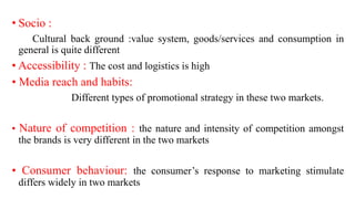 • Socio :
Cultural back ground :value system, goods/services and consumption in
general is quite different
• Accessibility : The cost and logistics is high
• Media reach and habits:
Different types of promotional strategy in these two markets.
• Nature of competition : the nature and intensity of competition amongst
the brands is very different in the two markets
• Consumer behaviour: the consumer’s response to marketing stimulate
differs widely in two markets
 