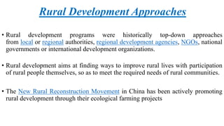 Rural Development Approaches
• Rural development programs were historically top-down approaches
from local or regional authorities, regional development agencies, NGOs, national
governments or international development organizations.
• Rural development aims at finding ways to improve rural lives with participation
of rural people themselves, so as to meet the required needs of rural communities.
• The New Rural Reconstruction Movement in China has been actively promoting
rural development through their ecological farming projects
 