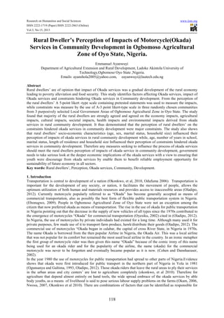 Research on Humanities and Social Sciences
ISSN 2222-1719 (Paper) ISSN 2222-2863 (Online)
Vol.3, No.15, 2013

www.iiste.org

Rural Dweller’s Perception of Impacts of Motorcycle(Okada)
Services in Community Development in Ogbomoso Agricultural
Zone of Oyo State, Nigeria.
Emmanuel Ayanwuyi.
Department of Agricultural Extension and Rural Development, Ladoke Akintola University of
Technology,Ogbomoso Oyo State ,Nigeria.
Emails: ayanshola2005@yahoo.com, eayanwuyi@lautech.edu.ng
Abstract
Rural dwellers’ are of opinion that impact of Okada services was a gradual development of the rural economy
leading to poverty alleviation and food security. This study identifies factors affecting Okada services, impact of
Okada services and constraints hindering Okada services in Community development. From the perception of
the rural dwellers’ A 5-point likert -type scale containing pretested statements was used to measure the impacts,
while constraints was measure by the use of A-3 point likert-type scale in three randomly chosen communities
from 3 purposively selected Local Government Areas of Ogbomoso Agricultural Zone in Oyo State. The study
found that majority of the rural dwellers are strongly agreed and agreed on the economy impacts, agricultural
impacts, cultural impacts, societal impacts, health impacts and environmental impacts derived from okada
services in rural community development. It thus demonstrated that the perception of rural dwellers’ on the
constraints hindered okada services in community development were major constraints. The study also shows
that rural dwellers’ socio-economic characteristics (age, sex, marital status, household size) influenced their
perception of impacts of okada services in rural community development while, age, number of years in school,
marital status, length of residence and household size Influenced their perception of constraints hindered okada
services in community development. Therefore any measures seeking to influence the process of okada services
should meet the rural dwellers perception of impacts of okada service in community development, government
needs to take serious look at the deeper economic implications of the okada services with a view to ensuring that
youth were discourage from okada services by enable them to benefit reliable employment opportunity for
sustainability of future economy in all sectors.
Key words: Rural dwellers’, Perception, Okada services, Community, Development.
1. Introduction
Transportation is central to development of a nation (Okonkwo, et al, 2010, Odufuma 2006). Transportation is
important for the development of any society, or nation, it facilitates the movement of people, allows the
optimum utilization of both human and materials resources and provides access to inaccessible areas (Oladipo,
2012). Currently motorcycle popularly referred to as “Okada” has become generally accepted as means of
commercial transportation, also as possibly the best form of flexible public transportation system in Nigeria.
(Ebonugwo, 2009). People in Ogbomoso Agricultural Zone of Oyo State were not an exception among the
citizen that now preferred okada as means of transportation. The rise in the use of okada for public transportation
in Nigeria pointing out that the decrease in the supply of new vehicles of all types since the 1970s contributed to
the emergence of motorcycles “Okada” for commercial transportation (Oyesiku, 2002) cited in (Oladipo, 2012).
In Nigeria, the use of motorcycles by private individuals had existed for a long time. Although many used it for
private purposes, few made use of it to transport farm produce, hawk/distribute their goods (Oladipo, 2012). The
commercial use of motorcycles “Okada began in calabar, the capital of cross River State, in Nigeria in 1970s.
The name Okada is borrowed from the then popular Airline in Nigeria, the Okada Air. This was a local airline
that was not popular for its comfort but remained the most used local airline in the country. In an ironic metaphor
the first group of motorcycle rider was then given this name “Okada” because of the comic irony of this name
being used for an okada rider and for the popularity of the airline, the name (okada) for the commercial
motorcycle was never to be forgotten and eventually became popular as it is now. (Cohen and Dannhaeuser,
2002).
In the year 1980 the use of motorcycles for public transportation had spread to other parts of Nigeria.Evidence
shows that okada were first introduced for public transport in the northern part of Nigeria in Yola in 1981
(Ogunsanya and Galtima, 1993, Oladipo, 2012). Those okada riders that leave the rural areas to ply their services
in the urban areas and city centers’ are lost to agriculture completely (okonkwo, et al 2010). Therefore for
agriculture that depend almost entirely on hand tools, the wide spread embrace of the okada services by able
body youths, as a means of livelihood is said to pose serious labour supply problems on the farms (Okam, 2006,
Nwosu, 2007, Okonkwo et al 2010). There are combinations of factors that can be identified as responsible for

118

 
