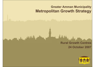 Greater Amman Municipality
Metropolitan Growth Strategy




             Rural Growth Centres
                  24 October 2007




                 Metropolitan Growth Strategy
                              Greater Amman Municipality
 