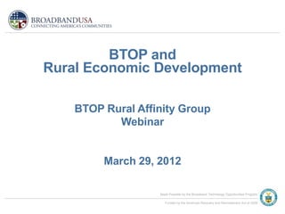 BTOP and
Rural Economic Development

    BTOP Rural Affinity Group
           Webinar


         March 29, 2012

                   Made Possible by the Broadband Technology Opportunities Program

                      Funded by the American Recovery and Reinvestment Act of 2009
 