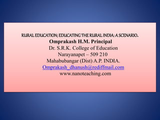 RURALEDUCATION; EDUCATINGTHE RURALINDIA: A SCENARIO.
Omprakash H.M. Principal
Dr. S.R.K. College of Education
Narayanapet – 509 210
Mahabubangar (Dist) A.P. INDIA.
Omprakash_dhanush@rediffmail.com
www.nanoteaching.com
 