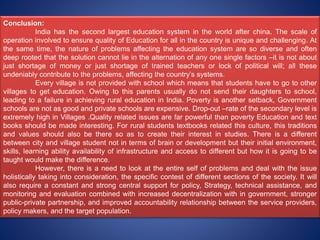 Conclusion:
India has the second largest education system in the world after china. The scale of
operation involved to ensure quality of Education for all in the country is unique and challenging. At
the same time, the nature of problems affecting the education system are so diverse and often
deep rooted that the solution cannot lie in the alternation of any one single factors –it is not about
just shortage of money or just shortage of trained teachers or lock of political will; all these
undeniably contribute to the problems, affecting the country’s systems.
Every village is not provided with school which means that students have to go to other
villages to get education. Owing to this parents usually do not send their daughters to school,
leading to a failure in achieving rural education in India. Poverty is another setback, Government
schools are not as good and private schools are expensive. Drop-out –rate of the secondary level is
extremely high in Villages .Quality related issues are far powerful than poverty Education and text
books should be made interesting. For rural students textbooks related this culture, this traditions
and values should also be there so as to create their interest in studies. There is a different
between city and village student not in terms of brain or development but their initial environment,
skills, learning ability availability of infrastructure and access to different but how it is going to be
taught would make the difference.
However, there is a need to look at the entire self of problems and deal with the issue
holistically taking into consideration, the specific contest of different sections of the society. It will
also require a constant and strong central support for policy, Strategy, technical assistance, and
monitoring and evaluation combined with increased decentralization with in government, stronger
public-private partnership, and improved accountability relationship between the service providers,
policy makers, and the target population.
 