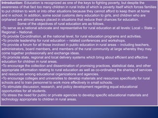 Introduction: Education is recognized as one of the keys to fighting poverty, but despite the
awareness of that fact too many children in rural India of which is poverty itself which forces families
to put children to work or into other situations because they cannot afford to keep them at home
and in school. In addition, some social customs deny education to girls, and children who are
orphaned are almost always placed in situations that reduce their chances for education.
Some of the objectives of rural education are as follows.
•To serve as a national advocate and representative for rural education at all levels: Local – State –
Regional – National.
•To provide Co-ordination, at the national level, for rural education programs and activities.
•To provide leadership for rural education – related conferences and workshops.
•To provide a forum for all those involved in public education in rural areas – including teachers,
administrators, board members, and members of the rural community at large whereby they may
come together professionally and exchange ideas.
•To promote state, regional and local delivery systems which bring about efficient and effective
education for children in rural areas.
•To encourage the collection and dissemination of promising practices, statistical data, and other
appropriate information relating to rural education as well as co-ordinating the sharing of services
and resources among educational organizations and agencies.
•To encourage colleges and universities to develop materials and resources specifically for rural
schools and to train personnel to work more effectively in small schools.
•To stimulate discussion, research, and policy development regarding equal educational
opportunities for all students.
•To stress the need for public or private agencies to develop specific educational materials and
technology appropriate to children in rural areas.
 