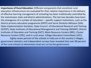 Importance of Rural Education: Different components that constitute rural
education infrastructure are evaluated for their relative importance in the delivery
of effective learning management of schooling has been traditionally controlled by
the mainstream state and district administrations. The last two decades have been
the emergence of a number of education – specific support institutions, such as the
district primary education programme (DPEP) and Sarve Shisksha Abhiyam (SSA)
State Implementation Societies, State Council of Educational Research and Training
(SCERT), State Institutes of Educational Management and Training (SIEMAT), District
Institutes of Education and Training (DIET), Block Resource Centers (BRC), Cluster
Resource Centers (CRC), and in rural areas, Village Education Committees (VEC).
Eighty-seven percent of the schools in India are in the country’s villages,
government statistics and independent surveys have revealed that over 90 percent
of the rural schools at elementary level are run by the government.
 