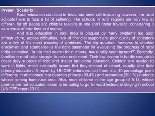 Present Scenario :
Rural education condition in India has been still improving however; the rural
schools have to face a lot of suffering. The schools in rural regions are very few at
different for off places and children residing in one don’t prefer traveling, considering it
as a waste of their time and money.
And also education in rural India is plagued by many problems like poor
infrastructure, access difficulties, lack of financial support and poor quality of educators
are a few of the most pressing of problems. The big question, however, is whether
enrollment and attendance is the right barometer for evaluating the progress of rural
India education. “In the mad search for numbers, has quality been ignored?” Secondly,
families in rural India struggle to make ends meet. Their low income is hardly enough to
cover daily supplies of food and shelter last alone education. Children are needed to
work in fields, which eventually means that they dropout of school, usually after their
primary education. A report by UNICEF estimates that there is a 40 percentage point
difference in attendance rate between primary (69.4%) and secondary (39.1%) students
whose coming from rural area. Also, more children in the age group of 5-14, whose
parents are not educated, seem to be outing to go for word instead of staying in school
(UNICEF report-2011).
 