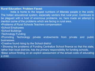 Rural Education: Problem Faced:
India is home to the largest numbers of illiterate people in the world.
The Indian educational system, especially sectors that rural poor, Continues to
be plagued with a host of enormous problems, so, here made an attempt to
mention some of the problems which are facing in rural area.
•Problems of Rural Schools Teachers compensation
•School Employees
•School Buildings
•Technology Funding
•Promoting Technology private endowments from private and public
businesses.
•Creative found rising by the School district
• Showing the problems of Funding Centralize School finance so that the state,
rather than local districts, has the primary responsibility for funding schools.
•Base school finding on an explicit assessment of the actual costs of educating
a child.
 