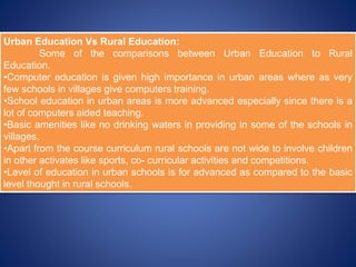 Urban Education Vs Rural Education:
Some of the comparisons between Urban Education to Rural
Education.
•Computer education is given high importance in urban areas where as very
few schools in villages give computers training.
•School education in urban areas is more advanced especially since there is a
lot of computers aided teaching.
•Basic amenities like no drinking waters in providing in some of the schools in
villages.
•Apart from the course curriculum rural schools are not wide to involve children
in other activates like sports, co- curricular activities and competitions.
•Level of education in urban schools is for advanced as compared to the basic
level thought in rural schools.
 