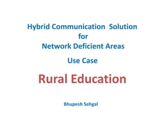 Hybrid Communication Solution
for
Network Deficient Areas
Rural Education
Use Case
Bhupesh Sehgal
 