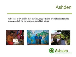 Ashden

Ashden is a UK charity that rewards, supports and promotes sustainable
energy and all the life-changing benefits it brings.
 
