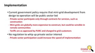 Implementation
• Current government policy require that mini-grid development from
design to operation will be public sector led
- Private sector participate only through contracts for services, such as
construction
- Mini-grids are globally more expensive to construct, but could be sensible in
remote communities
- Tariffs are as approved by PURC and charged to grid customers
• No regulation to whip up private sector interest
- Private sector participation could increase the speed of implementation
 
