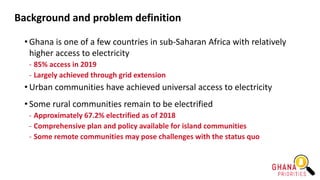 Background and problem definition
• Ghana is one of a few countries in sub-Saharan Africa with relatively
higher access to electricity
- 85% access in 2019
- Largely achieved through grid extension
• Urban communities have achieved universal access to electricity
• Some rural communities remain to be electrified
- Approximately 67.2% electrified as of 2018
- Comprehensive plan and policy available for island communities
- Some remote communities may pose challenges with the status quo
 