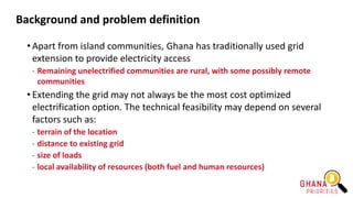 Background and problem definition
• Apart from island communities, Ghana has traditionally used grid
extension to provide electricity access
- Remaining unelectrified communities are rural, with some possibly remote
communities
• Extending the grid may not always be the most cost optimized
electrification option. The technical feasibility may depend on several
factors such as:
- terrain of the location
- distance to existing grid
- size of loads
- local availability of resources (both fuel and human resources)
 