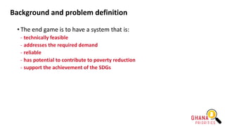 Background and problem definition
• The end game is to have a system that is:
- technically feasible
- addresses the required demand
- reliable
- has potential to contribute to poverty reduction
- support the achievement of the SDGs
 