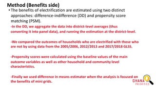 Method (Benefits side)
• The benefits of electrification are estimated using two distinct
approaches: difference-indifference (DD) and propensity score
matching (PSM).
-In the DD, we aggregate the data into district-level averages (thus
converting it into panel data), and running the estimation at the district-level.
-We compared the outcomes of households who are electrified with those who
are not by using data from the 2005/2006, 2012/2013 and 2017/2018 GLSS.
-Propensity scores were calculated using the baseline values of the main
outcome variables as well as other household and community level
characteristics.
-Finally we used difference in means estimator when the analysis is focused on
the benefits of mini grids.
 