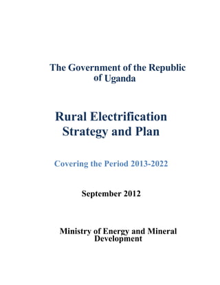 The Government of the Republic 
of Uganda 
Rural Electrification 
Strategy and Plan 
Covering the Period 2013-2022 
September 2012 
Ministry of Energy and Mineral 
Development 
 