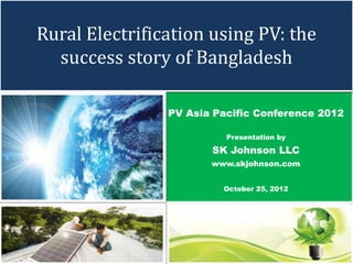 Rural Electrification using PV: the
  success story of Bangladesh

                PV Asia Pacific Conference 2012

                          Presentation by

                       SK Johnson LLC
                       www.skjohnson.com


                         October 25, 2012
 