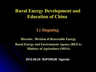 Rural Energy Development and
     Education of China

             Li Jingming

   Director, Division of Renewable Energy
Rural Energy and Environment Agency (REEA)
       Ministry of Agriculture (MOA)


      2012.09.25 RUFORUM Uganda
 